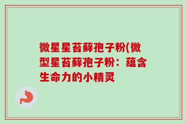 微星星苔藓孢子粉(微型星苔藓孢子粉:蕴含生命力的小精灵 微星星苔藓孢子粉(微型星苔藓孢子粉:蕴含生命力的小精灵