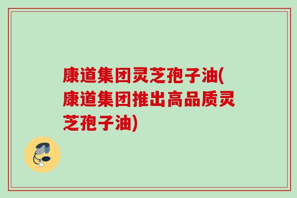 康道集团灵芝孢子油(康道集团推出高品质灵芝孢子油)