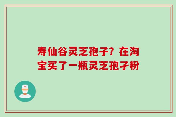 寿仙谷灵芝孢子？在淘宝买了一瓶灵芝孢孑粉