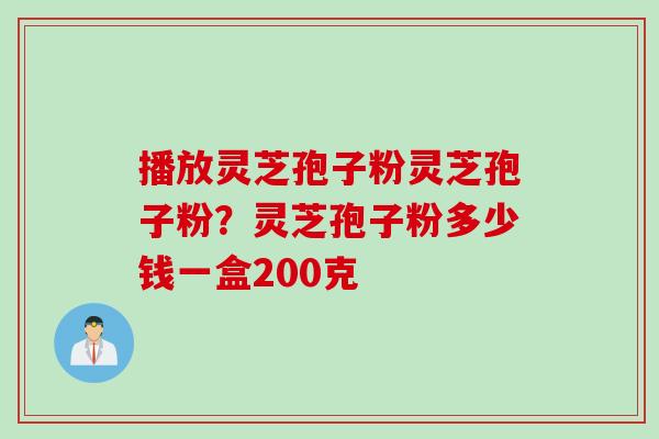 播放灵芝孢子粉灵芝孢子粉？灵芝孢子粉多少钱一盒200克