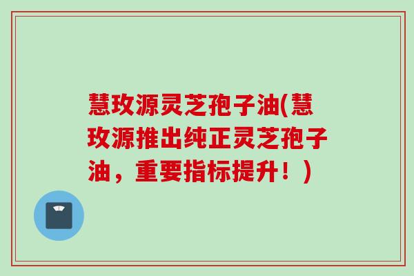 慧玫源灵芝孢子油(慧玫源推出纯正灵芝孢子油，重要指标提升！)
