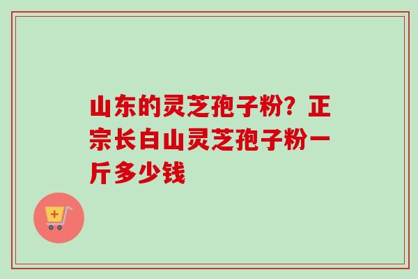 山东的灵芝孢子粉？正宗长白山灵芝孢子粉一斤多少钱