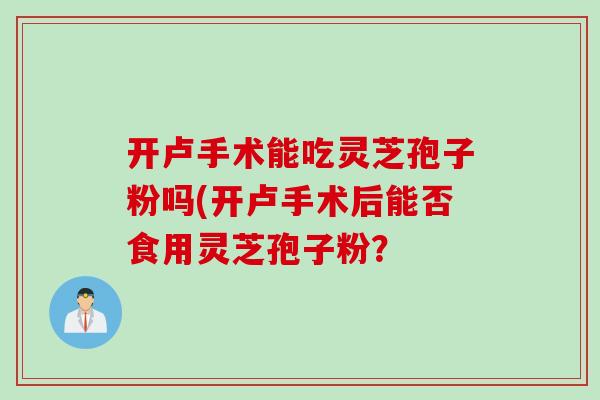 开卢手术能吃灵芝孢子粉吗(开卢手术后能否食用灵芝孢子粉？