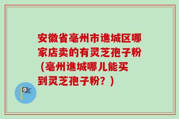 安徽省亳州市谯城区哪家店卖的有灵芝孢子粉 (亳州谯城哪儿能买到灵芝孢子粉？)