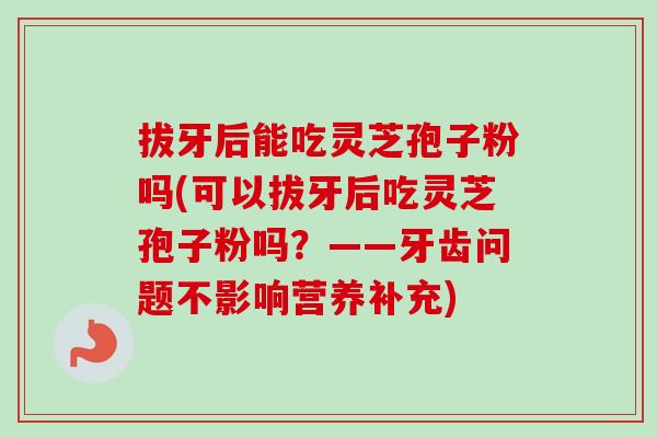 拔牙后能吃灵芝孢子粉吗(可以拔牙后吃灵芝孢子粉吗？——牙齿问题不影响营养补充)