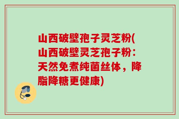 山西破壁孢子灵芝粉(山西破壁灵芝孢子粉：天然免煮纯菌丝体，降脂降糖更健康)