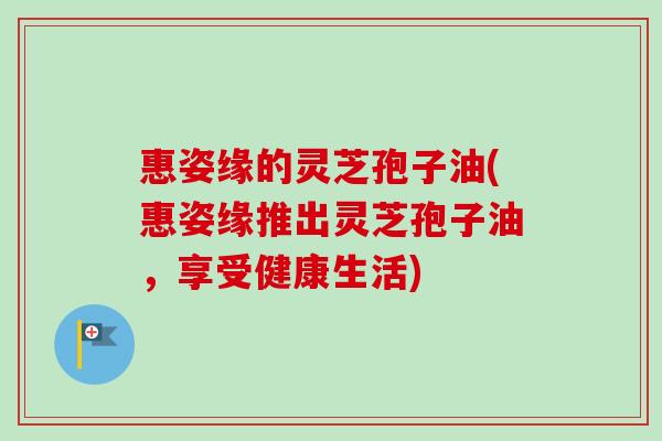 惠姿缘的灵芝孢子油(惠姿缘推出灵芝孢子油,享受健康生活) 惠姿缘的灵芝孢子油(惠姿缘推出灵芝孢子油,享受健康生活)