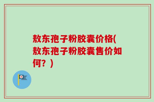 敖东孢子粉胶囊价格(敖东孢子粉胶囊售价如何？)