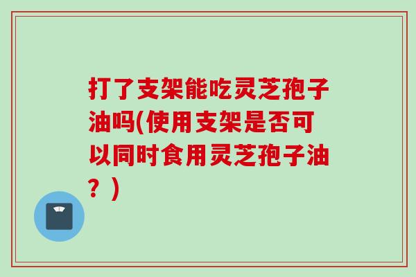 打了支架能吃灵芝孢子油吗(使用支架是否可以同时食用灵芝孢子油？)