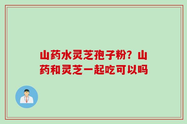 山药水灵芝孢子粉？山药和灵芝一起吃可以吗