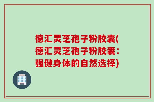 德汇灵芝孢子粉胶囊(德汇灵芝孢子粉胶囊：强健身体的自然选择)