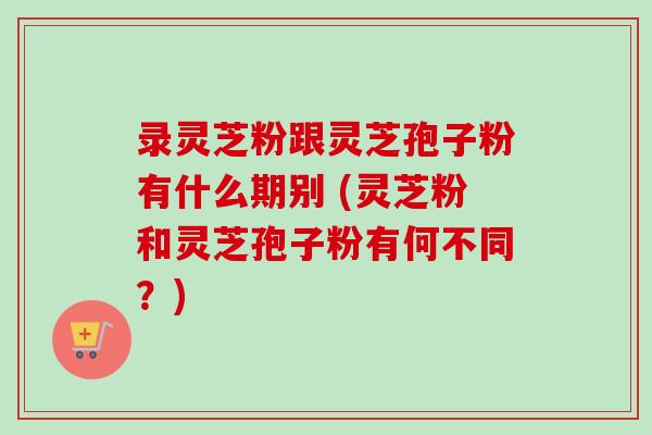 录灵芝粉跟灵芝孢子粉有什么期别 (灵芝粉和灵芝孢子粉有何不同？)