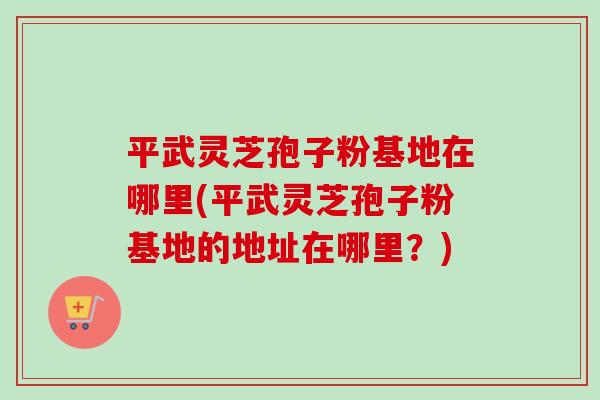 平武灵芝孢子粉基地在哪里(平武灵芝孢子粉基地的地址在哪里？)