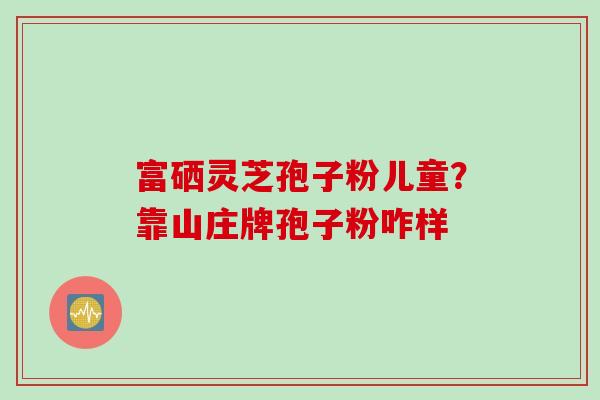 富硒灵芝孢子粉儿童?靠山庄牌孢子粉咋样 富硒灵芝孢子粉儿童?靠山庄牌孢子粉咋样