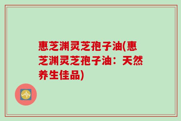 惠芝渊灵芝孢子油(惠芝渊灵芝孢子油:天然养生佳品) 惠芝渊灵芝孢子油(惠芝渊灵芝孢子油:天然养生佳品)