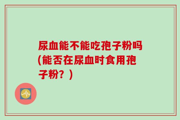 尿血能不能吃孢子粉吗(能否在尿血时食用孢子粉？)