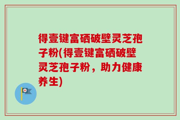 得壹键富硒破壁灵芝孢子粉(得壹键富硒破壁灵芝孢子粉,助力健康养生) 得壹键富硒破壁灵芝孢子粉(得壹键富硒破壁灵芝孢子粉,助力健康养生)