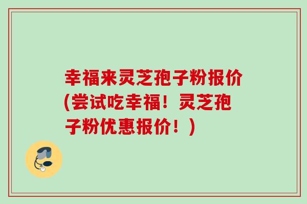 幸福来灵芝孢子粉报价(尝试吃幸福!灵芝孢子粉优惠报价!) 幸福来灵芝孢子粉报价(尝试吃幸福!灵芝孢子粉优惠报价!)