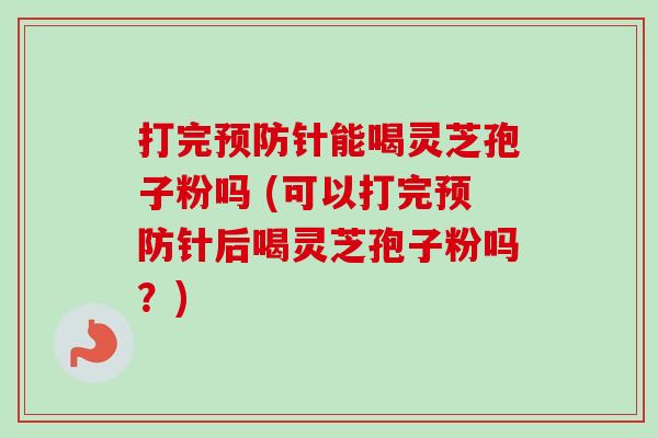打完针能喝灵芝孢子粉吗 (可以打完针后喝灵芝孢子粉吗?) 打完针能喝灵芝孢子粉吗 (可以打完针后喝灵芝孢子粉吗?)