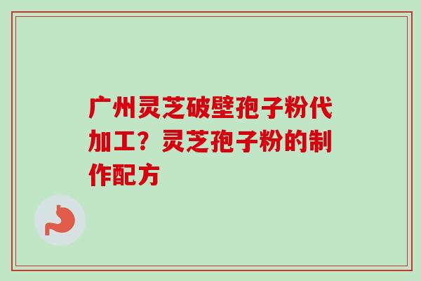 广州灵芝破壁孢子粉代加工？灵芝孢子粉的制作配方