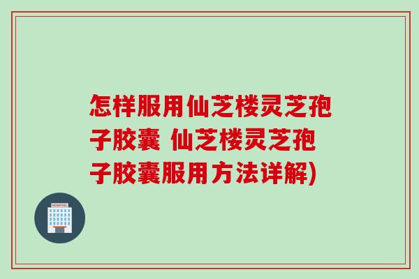 怎样服用仙芝楼灵芝孢子胶囊 仙芝楼灵芝孢子胶囊服用方法详解)