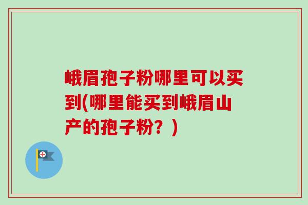 峨眉孢子粉哪里可以买到(哪里能买到峨眉山产的孢子粉？)