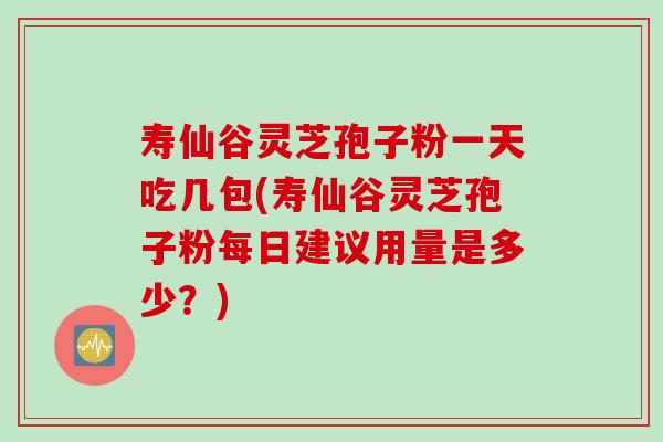 寿仙谷灵芝孢子粉一天吃几包(寿仙谷灵芝孢子粉每日建议用量是多少？)
