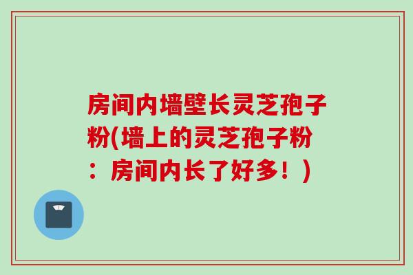 房间内墙壁长灵芝孢子粉(墙上的灵芝孢子粉：房间内长了好多！)