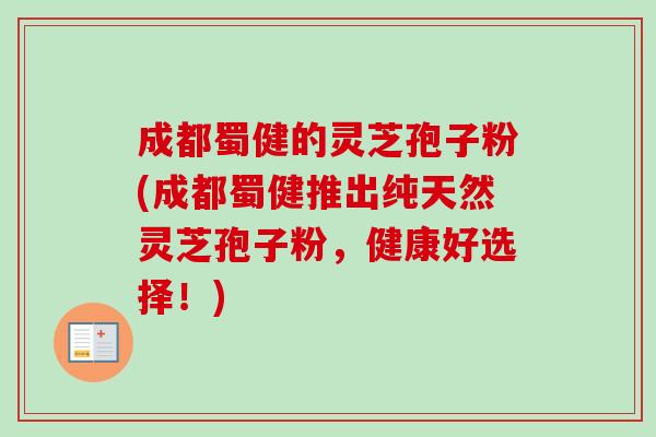 成都蜀健的灵芝孢子粉(成都蜀健推出纯天然灵芝孢子粉,健康好选择!) 成都蜀健的灵芝孢子粉(成都蜀健推出纯天然灵芝孢子粉,健康好选择!)