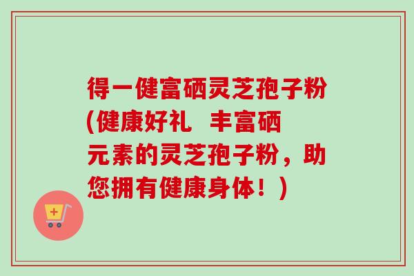 得一健富硒灵芝孢子粉(健康好礼  丰富硒元素的灵芝孢子粉，助您拥有健康身体！)
