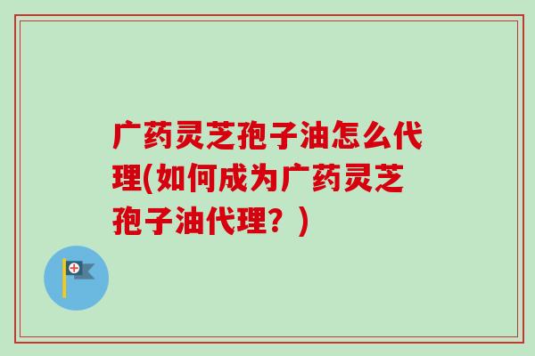 广药灵芝孢子油怎么代理(如何成为广药灵芝孢子油代理？)