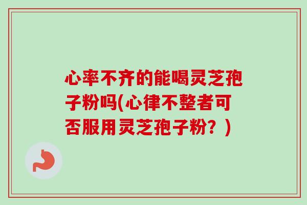 心率不齐的能喝灵芝孢子粉吗(心律不整者可否服用灵芝孢子粉？)