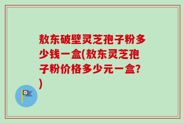 敖东破壁灵芝孢子粉多少钱一盒(敖东灵芝孢子粉价格多少元一盒？)