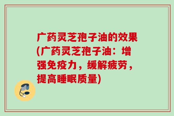 广药灵芝孢子油的效果(广药灵芝孢子油：增强免疫力，缓解疲劳，提高睡眠质量)