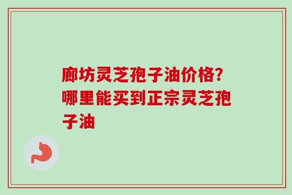 廊坊灵芝孢子油价格？哪里能买到正宗灵芝孢子油