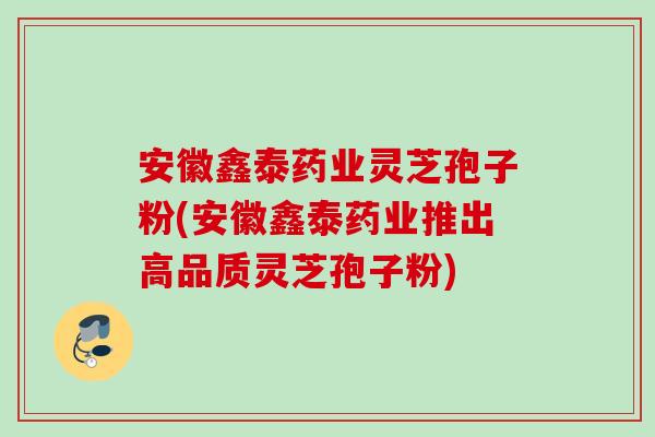 安徽鑫泰药业灵芝孢子粉(安徽鑫泰药业推出高品质灵芝孢子粉)