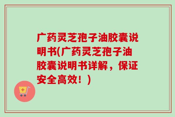 广药灵芝孢子油胶囊说明书(广药灵芝孢子油胶囊说明书详解，保证安全高效！)