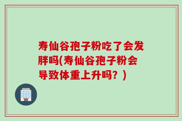 寿仙谷孢子粉吃了会发胖吗(寿仙谷孢子粉会导致体重上升吗？)
