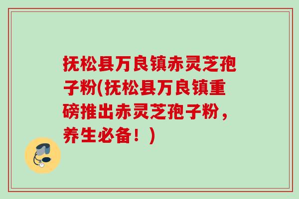 抚松县万良镇赤灵芝孢子粉(抚松县万良镇重磅推出赤灵芝孢子粉，养生必备！)