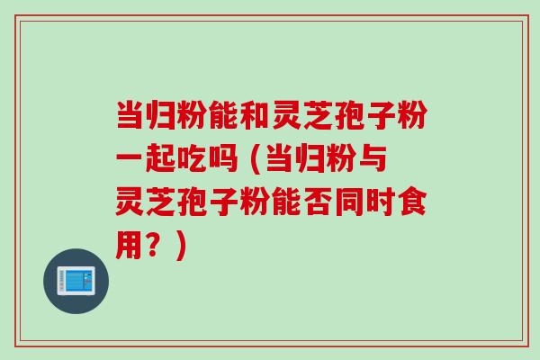 当归粉能和灵芝孢子粉一起吃吗 (当归粉与灵芝孢子粉能否同时食用？)