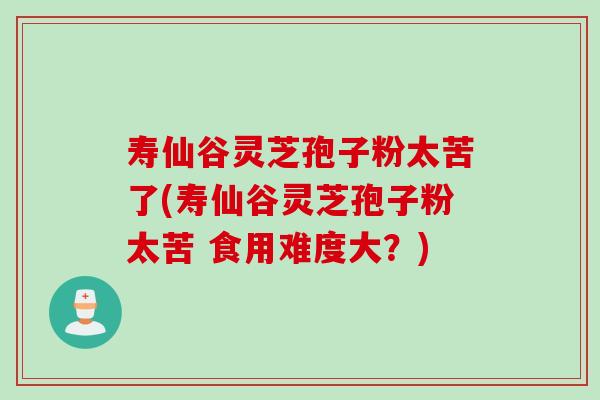 寿仙谷灵芝孢子粉太苦了(寿仙谷灵芝孢子粉太苦 食用难度大？)