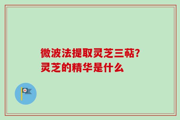 微波法提取灵芝三萜？灵芝的精华是什么