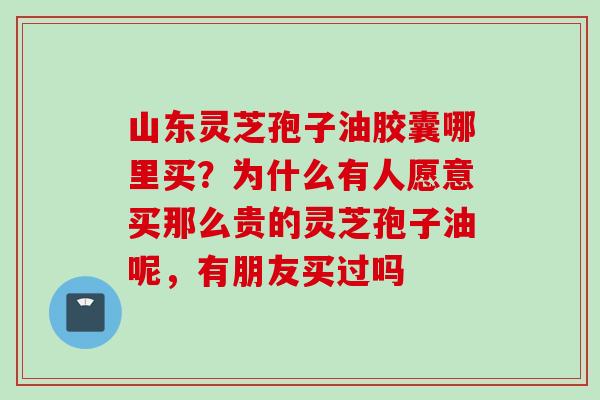 山东灵芝孢子油胶囊哪里买？为什么有人愿意买那么贵的灵芝孢子油呢，有朋友买过吗