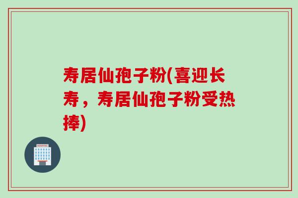 寿居仙孢子粉(喜迎长寿，寿居仙孢子粉受热捧)