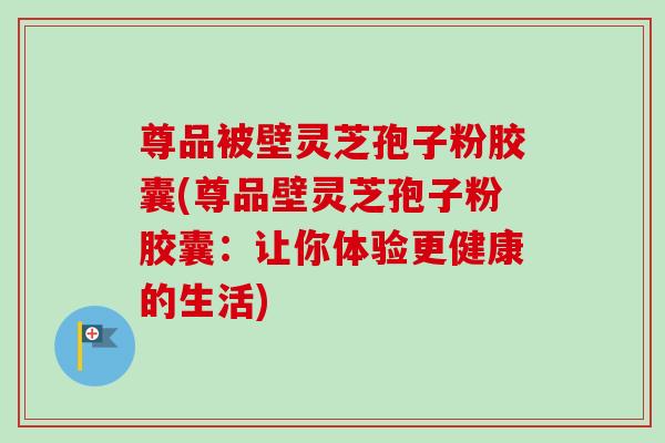 尊品被壁灵芝孢子粉胶囊(尊品壁灵芝孢子粉胶囊：让你体验更健康的生活)