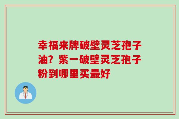 幸福来牌破壁灵芝孢子油？紫一破壁灵芝孢子粉到哪里买最好