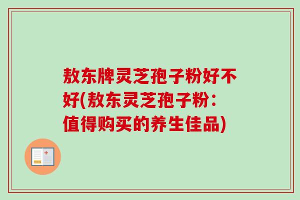 敖东牌灵芝孢子粉好不好(敖东灵芝孢子粉：值得购买的养生佳品)