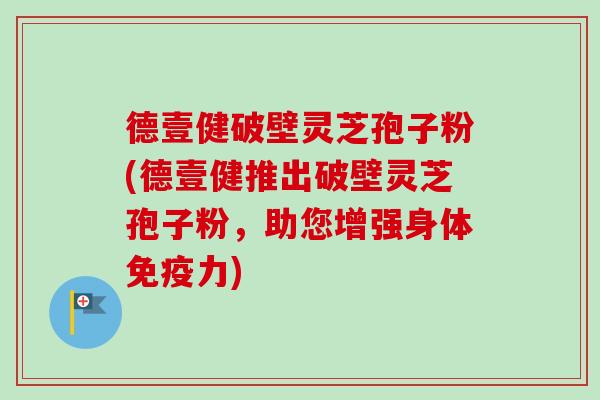 德壹健破壁灵芝孢子粉(德壹健推出破壁灵芝孢子粉，助您增强身体免疫力)