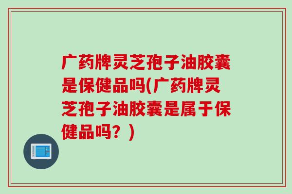 广药牌灵芝孢子油胶囊是保健品吗(广药牌灵芝孢子油胶囊是属于保健品吗？)