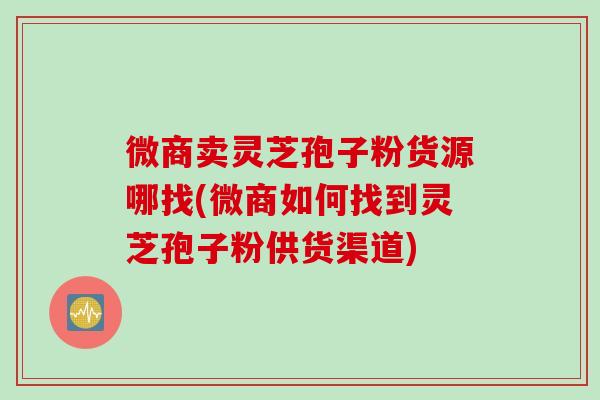 微商卖灵芝孢子粉货源哪找(微商如何找到灵芝孢子粉供货渠道)